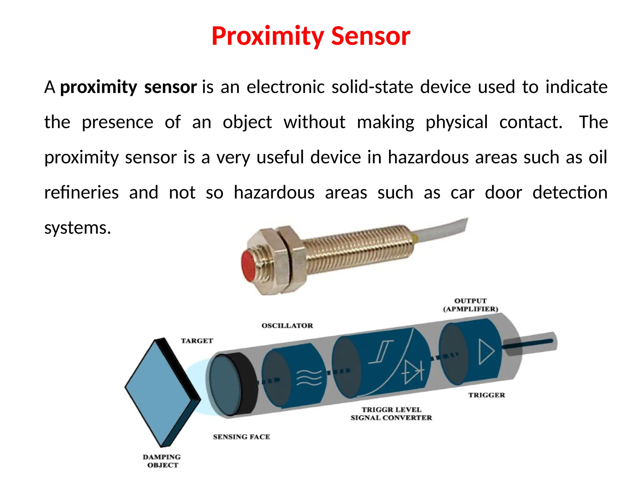 A proximity sensor is an electronic solid-state device used to indicate
the presence of an object without making physical contact. The
proximity sensor is a very useful device in hazardous areas such as oil
refineries and not so hazardous areas such as car door detection
systems.
Proximity Sensor
 