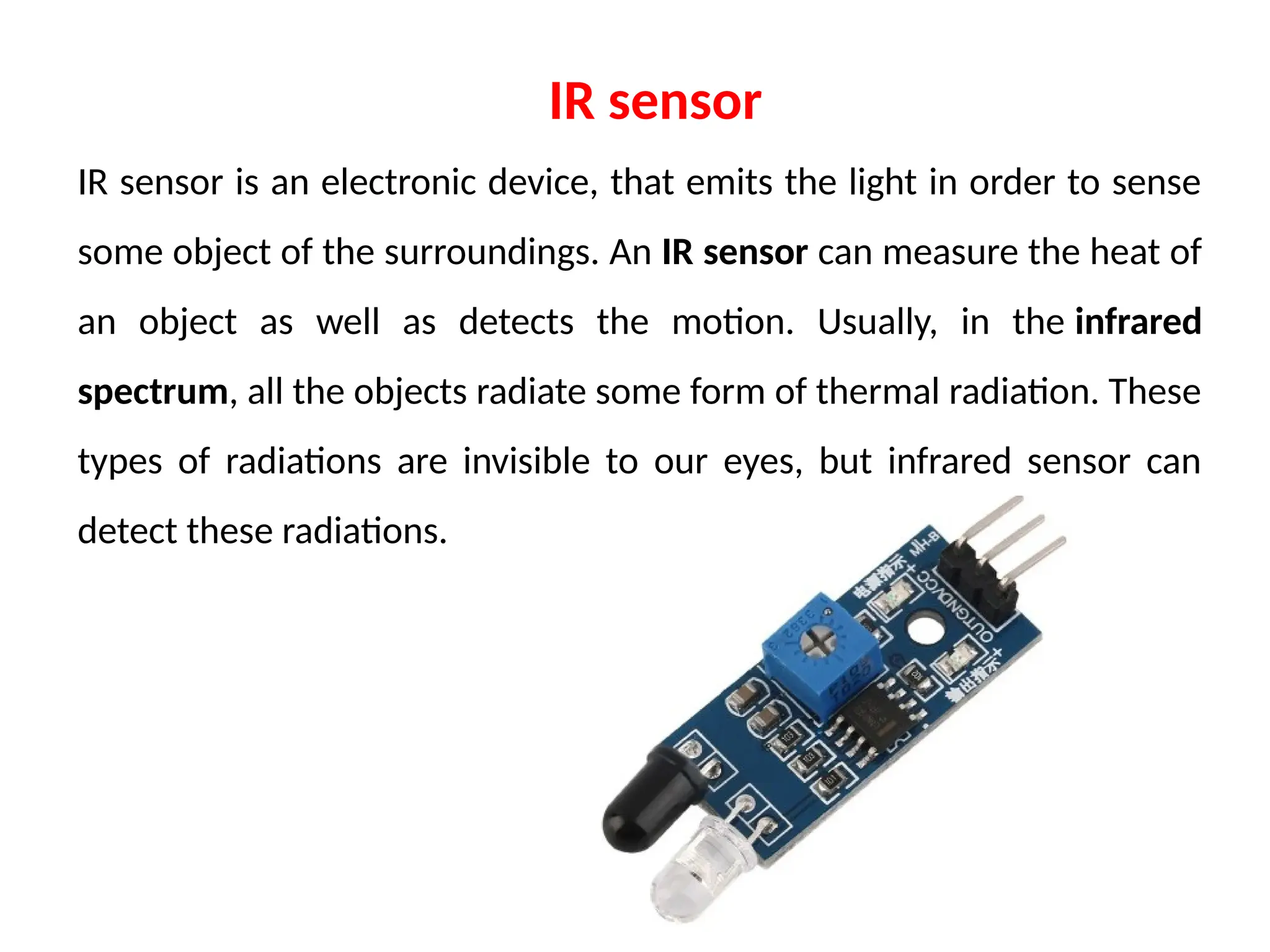 IR sensor is an electronic device, that emits the light in order to sense
some object of the surroundings. An IR sensor can measure the heat of
an object as well as detects the motion. Usually, in the infrared
spectrum, all the objects radiate some form of thermal radiation. These
types of radiations are invisible to our eyes, but infrared sensor can
detect these radiations.
IR sensor
 