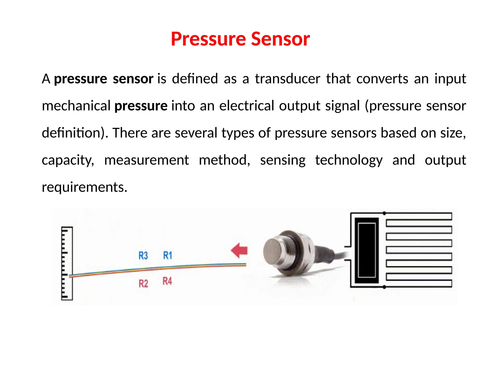 A pressure sensor is defined as a transducer that converts an input
mechanical pressure into an electrical output signal (pressure sensor
definition). There are several types of pressure sensors based on size,
capacity, measurement method, sensing technology and output
requirements.
Pressure Sensor
 