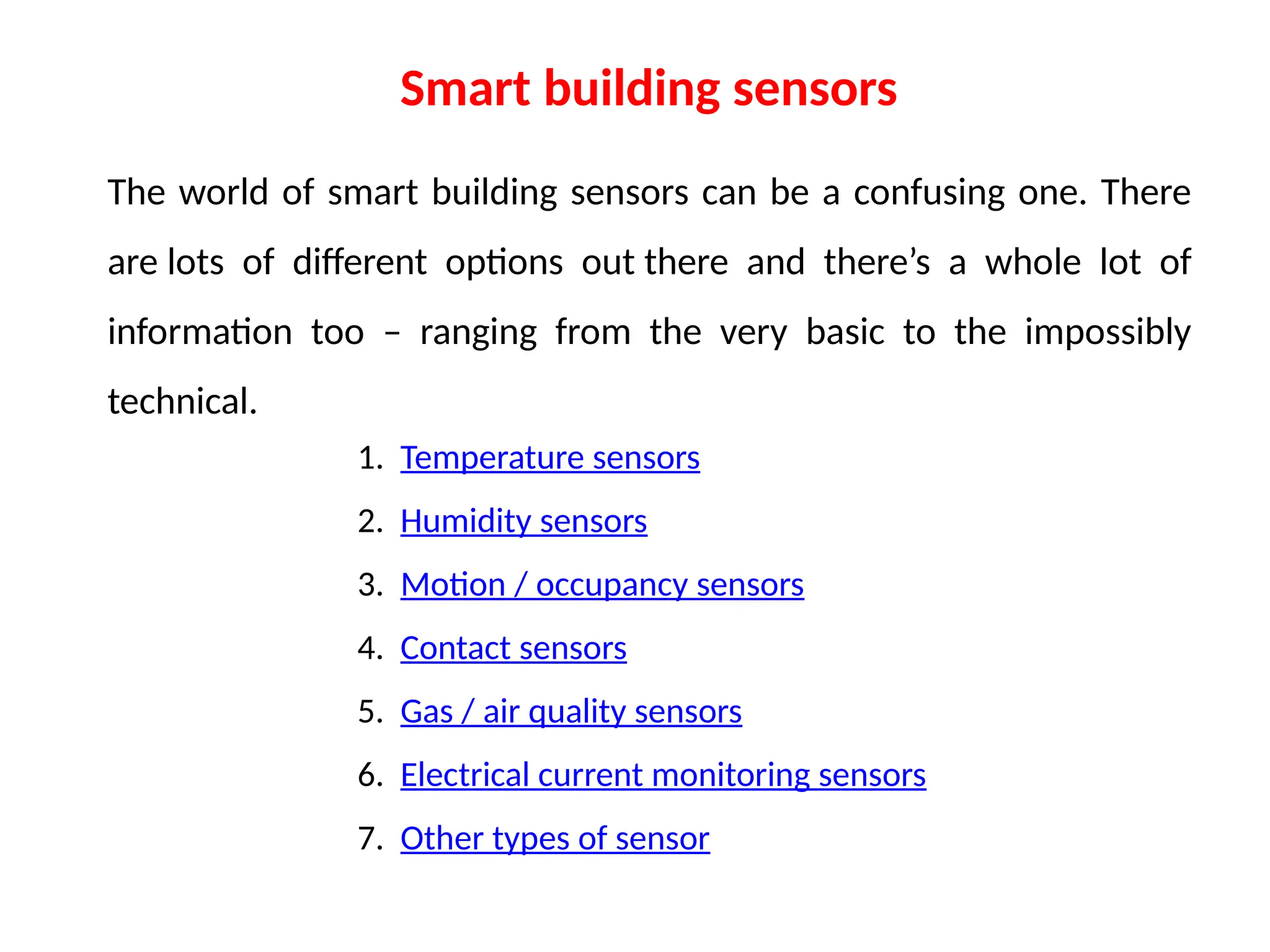 The world of smart building sensors can be a confusing one. There
are lots of different options out there and there’s a whole lot of
information too – ranging from the very basic to the impossibly
technical.
Smart building sensors
1. Temperature sensors
2. Humidity sensors
3. Motion / occupancy sensors
4. Contact sensors
5. Gas / air quality sensors
6. Electrical current monitoring sensors
7. Other types of sensor
 