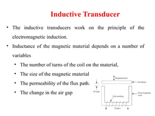 • The inductive transducers work on the principle of the
electromagnetic induction.
• Inductance of the magnetic material depends on a number of
variables
• The number of turns of the coil on the material,
• The size of the magnetic material
• The permeability of the flux path.
• The change in the air gap
Inductive Transducer
 