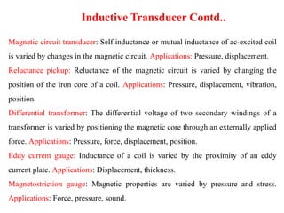 Magnetic circuit transducer: Self inductance or mutual inductance of ac-excited coil
is varied by changes in the magnetic circuit. Applications: Pressure, displacement.
Reluctance pickup: Reluctance of the magnetic circuit is varied by changing the
position of the iron core of a coil. Applications: Pressure, displacement, vibration,
position.
Differential transformer: The differential voltage of two secondary windings of a
transformer is varied by positioning the magnetic core through an externally applied
force. Applications: Pressure, force, displacement, position.
Eddy current gauge: Inductance of a coil is varied by the proximity of an eddy
current plate. Applications: Displacement, thickness.
Magnetostriction gauge: Magnetic properties are varied by pressure and stress.
Applications: Force, pressure, sound.
Inductive Transducer Contd..
 