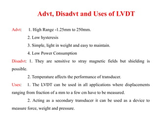Advt: 1. High Range -1.25mm to 250mm.
2. Low hysteresis
3. Simple, light in weight and easy to maintain.
4. Low Power Consumption
Disadvt: 1. They are sensitive to stray magnetic fields but shielding is
possible.
2. Temperature affects the performance of transducer.
Uses: 1. The LVDT can be used in all applications where displacements
ranging from fraction of a mm to a few cm have to be measured.
2. Acting as a secondary transducer it can be used as a device to
measure force, weight and pressure.
Advt, Disadvt and Uses of LVDT
 