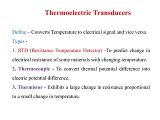 Define – Converts Temperature to electrical signal and vice versa
Types -
1. RTD (Resistance Temperature Detector) -To predict change in
electrical resistance of some materials with changing temperature.
2. Thermocouple - To convert thermal potential difference into
electric potential difference.
3. Thermistor - Exhibits a large change in resistance proportional
to a small change in temperature.
Thermoelectric Transducers
 