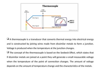  A thermocouple is a transducer that converts thermal energy into electrical energy
and is constructed by joining wires made from dissimilar metals to form a junction.
Voltage is produced when the temperature at the junction changes.
 The concept of the thermocouple is based on the Seebeck Effect, which states that
if dissimilar metals are joined at a point they will generate a small measurable voltage
when the temperature of the point of connection changes. The amount of voltage
depends on the amount of temperature change and the characteristics of the metals.
 