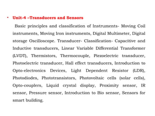 • Unit-4 –Transducers and Sensors
Basic principles and classification of Instruments- Moving Coil
instruments, Moving Iron instruments, Digital Multimeter, Digital
storage Oscilloscope. Transducer- Classification- Capacitive and
Inductive transducers, Linear Variable Differential Transformer
(LVDT), Thermistors, Thermocouple, Piezoelectric transducer,
Photoelectric transducer, Hall effect transducers, Introduction to
Opto-electronics Devices, Light Dependent Resistor (LDR),
Photodiodes, Phototransistors, Photovoltaic cells (solar cells),
Opto-couplers, Liquid crystal display, Proximity sensor, IR
sensor, Pressure sensor, Introduction to Bio sensor, Sensors for
smart building.
 