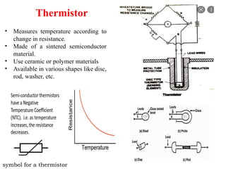 Thermistor
• Measures temperature according to
change in resistance.
• Made of a sintered semiconductor
material.
• Use ceramic or polymer materials
• Available in various shapes like disc,
rod, washer, etc.
symbol for a thermistor
 