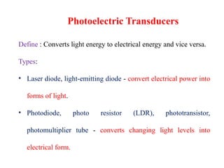 Define : Converts light energy to electrical energy and vice versa.
Types:
• Laser diode, light-emitting diode - convert electrical power into
forms of light.
• Photodiode, photo resistor (LDR), phototransistor,
photomultiplier tube - converts changing light levels into
electrical form.
Photoelectric Transducers
 
