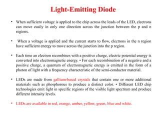 Light-Emitting Diode
• When sufficient voltage is applied to the chip across the leads of the LED, electrons
can move easily in only one direction across the junction between the p and n
regions.
• When a voltage is applied and the current starts to flow, electrons in the n region
have sufficient energy to move across the junction into the p region.
• Each time an electron recombines with a positive charge, electric potential energy is
converted into electromagnetic energy. • For each recombination of a negative and a
positive charge, a quantum of electromagnetic energy is emitted in the form of a
photon of light with a frequency characteristic of the semi-conductor material.
• LEDs are made from gallium-based crystals that contain one or more additional
materials such as phosphorous to produce a distinct color. • Different LED chip
technologies emit light in specific regions of the visible light spectrum and produce
different intensity levels.
• LEDs are available in red, orange, amber, yellow, green, blue and white.
 