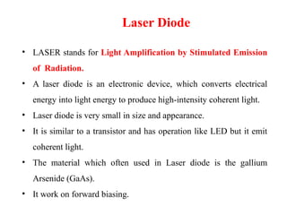 Laser Diode
• LASER stands for Light Amplification by Stimulated Emission
of Radiation.
• A laser diode is an electronic device, which converts electrical
energy into light energy to produce high-intensity coherent light.
• Laser diode is very small in size and appearance.
• It is similar to a transistor and has operation like LED but it emit
coherent light.
• The material which often used in Laser diode is the gallium
Arsenide (GaAs).
• It work on forward biasing.
 