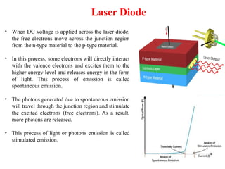Laser Diode
• When DC voltage is applied across the laser diode,
the free electrons move across the junction region
from the n-type material to the p-type material.
• In this process, some electrons will directly interact
with the valence electrons and excites them to the
higher energy level and releases energy in the form
of light. This process of emission is called
spontaneous emission.
• The photons generated due to spontaneous emission
will travel through the junction region and stimulate
the excited electrons (free electrons). As a result,
more photons are released.
• This process of light or photons emission is called
stimulated emission.
 