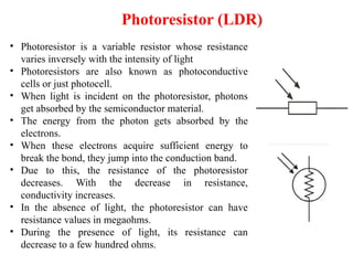 Photoresistor (LDR)
• Photoresistor is a variable resistor whose resistance
varies inversely with the intensity of light
• Photoresistors are also known as photoconductive
cells or just photocell.
• When light is incident on the photoresistor, photons
get absorbed by the semiconductor material.
• The energy from the photon gets absorbed by the
electrons.
• When these electrons acquire sufficient energy to
break the bond, they jump into the conduction band.
• Due to this, the resistance of the photoresistor
decreases. With the decrease in resistance,
conductivity increases.
• In the absence of light, the photoresistor can have
resistance values in megaohms.
• During the presence of light, its resistance can
decrease to a few hundred ohms.
 