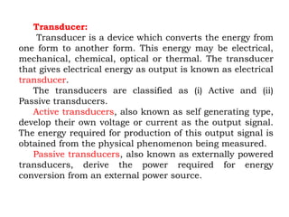 Transducer:
Transducer is a device which converts the energy from
one form to another form. This energy may be electrical,
mechanical, chemical, optical or thermal. The transducer
that gives electrical energy as output is known as electrical
transducer.
The transducers are classified as (i) Active and (ii)
Passive transducers.
Active transducers, also known as self generating type,
develop their own voltage or current as the output signal.
The energy required for production of this output signal is
obtained from the physical phenomenon being measured.
Passive transducers, also known as externally powered
transducers, derive the power required for energy
conversion from an external power source.
 