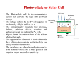 Photovoltaic or Solar Cell
• The Photovoltaic cell is the semiconductor
device that converts the light into electrical
energy.
• The voltage induces by the PV cell depends on
the intensity of light incident on it.
• The semiconductor materials like arsenide,
indium, cadmium, silicon, selenium and
gallium are used for making the PV cells.
• Figure shows the constructions of the silicon
photovoltaic cell.
• The upper surface of the cell is made of the thin
layer of the p-type material so that the light can
easily enter into the material.
• The metal rings are placed around p-type and n-
type material which acts as their positive and
negative output terminals respectively.
 