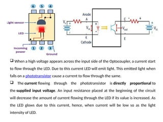  When a high voltage appears across the input side of the Optocoupler, a current start
to flow through the LED. Due to this current LED will emit light. This emitted light when
falls on a phototransistor cause a current to flow through the same.
 The current flowing through the phototransistor is directly proportional to
the supplied input voltage. An input resistance placed at the beginning of the circuit
will decrease the amount of current flowing through the LED if its value is increased. As
the LED glows due to this current, hence, when current will be low so as the light
intensity of LED.
 