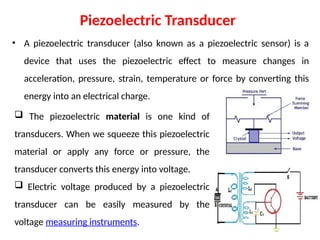 Piezoelectric Transducer
• A piezoelectric transducer (also known as a piezoelectric sensor) is a
device that uses the piezoelectric effect to measure changes in
acceleration, pressure, strain, temperature or force by converting this
energy into an electrical charge.
 The piezoelectric material is one kind of
transducers. When we squeeze this piezoelectric
material or apply any force or pressure, the
transducer converts this energy into voltage.
 Electric voltage produced by a piezoelectric
transducer can be easily measured by the
voltage measuring instruments.
 