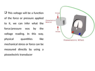  This voltage will be a function
of the force or pressure applied
to it, we can infer what the
force/pressure was by the
voltage reading. In this way,
physical quantities like
mechanical stress or force can be
measured directly by using a
piezoelectric transducer
 