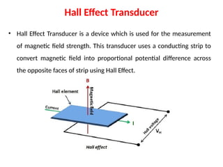 Hall Effect Transducer
• Hall Effect Transducer is a device which is used for the measurement
of magnetic field strength. This transducer uses a conducting strip to
convert magnetic field into proportional potential difference across
the opposite faces of strip using Hall Effect.
 
