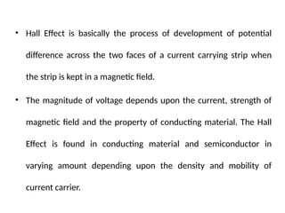 • Hall Effect is basically the process of development of potential
difference across the two faces of a current carrying strip when
the strip is kept in a magnetic field.
• The magnitude of voltage depends upon the current, strength of
magnetic field and the property of conducting material. The Hall
Effect is found in conducting material and semiconductor in
varying amount depending upon the density and mobility of
current carrier.
 