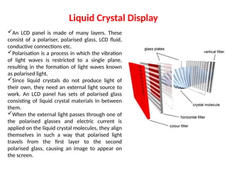 Liquid Crystal Display
An LCD panel is made of many layers. These
consist of a polariser, polarised glass, LCD fluid,
conductive connections etc.
Polarisation is a process in which the vibration
of light waves is restricted to a single plane,
resulting in the formation of light waves known
as polarised light.
Since liquid crystals do not produce light of
their own, they need an external light source to
work. An LCD panel has sets of polarised glass
consisting of liquid crystal materials in between
them.
When the external light passes through one of
the polarised glasses and electric current is
applied on the liquid crystal molecules, they align
themselves in such a way that polarised light
travels from the first layer to the second
polarised glass, causing an image to appear on
the screen.
 