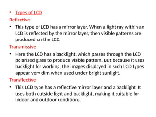 • Types of LCD
Reflective
• This type of LCD has a mirror layer. When a light ray within an
LCD is reflected by the mirror layer, then visible patterns are
produced on the LCD.
Transmissive
• Here the LCD has a backlight, which passes through the LCD
polarised glass to produce visible pattern. But because it uses
backlight for working, the images displayed in such LCD types
appear very dim when used under bright sunlight.
Transflective
• This LCD type has a reflective mirror layer and a backlight. It
uses both outside light and backlight, making it suitable for
indoor and outdoor conditions.
 