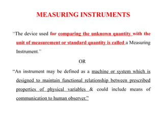 MEASURING INSTRUMENTS
“The device used for comparing the unknown quantity with the
unit of measurement or standard quantity is called a Measuring
Instrument.”
OR
“An instrument may be defined as a machine or system which is
designed to maintain functional relationship between prescribed
properties of physical variables & could include means of
communication to human observer.”
 