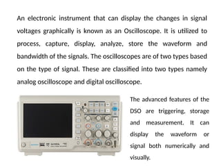 An electronic instrument that can display the changes in signal
voltages graphically is known as an Oscilloscope. It is utilized to
process, capture, display, analyze, store the waveform and
bandwidth of the signals. The oscilloscopes are of two types based
on the type of signal. These are classified into two types namely
analog oscilloscope and digital oscilloscope.
The advanced features of the
DSO are triggering, storage
and measurement. It can
display the waveform or
signal both numerically and
visually.
 