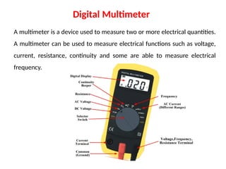 A multimeter is a device used to measure two or more electrical quantities.
A multimeter can be used to measure electrical functions such as voltage,
current, resistance, continuity and some are able to measure electrical
frequency.
Digital Multimeter
 