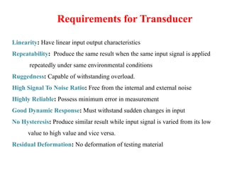 Requirements for Transducer
Linearity: Have linear input output characteristics
Repeatability: Produce the same result when the same input signal is applied
repeatedly under same environmental conditions
Ruggedness: Capable of withstanding overload.
High Signal To Noise Ratio: Free from the internal and external noise
Highly Reliable: Possess minimum error in measurement
Good Dynamic Response: Must withstand sudden changes in input
No Hysteresis: Produce similar result while input signal is varied from its low
value to high value and vice versa.
Residual Deformation: No deformation of testing material
 