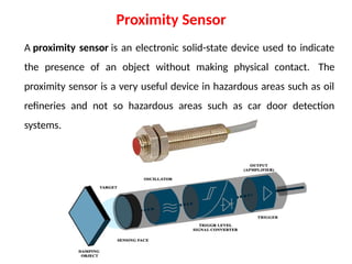 A proximity sensor is an electronic solid-state device used to indicate
the presence of an object without making physical contact. The
proximity sensor is a very useful device in hazardous areas such as oil
refineries and not so hazardous areas such as car door detection
systems.
Proximity Sensor
 