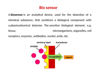 A biosensor is an analytical device, used for the detection of a
chemical substance, that combines a biological component with
a physicochemical detector. The sensitive biological element, e.g.
tissue, microorganisms, organelles, cell
receptors, enzymes, antibodies, nucleic acids, etc.
Bio sensor
 