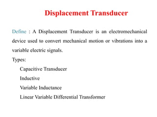 Displacement Transducer
Define : A Displacement Transducer is an electromechanical
device used to convert mechanical motion or vibrations into a
variable electric signals.
Types:
Capacitive Transducer
Inductive
Variable Inductance
Linear Variable Differential Transformer
 