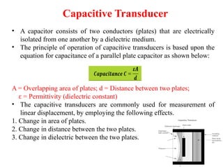 Capacitive Transducer
• A capacitor consists of two conductors (plates) that are electrically
isolated from one another by a dielectric medium.
• The principle of operation of capacitive transducers is based upon the
equation for capacitance of a parallel plate capacitor as shown below:
A = Overlapping area of plates; d = Distance between two plates;
= Permittivity (dielectric constant)
ɛ
• The capacitive transducers are commonly used for measurement of
linear displacement, by employing the following effects.
1. Change in area of plates.
2. Change in distance between the two plates.
3. Change in dielectric between the two plates.
 