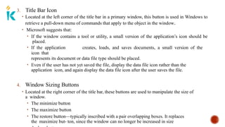 3. Title Bar Icon
• Located at the left corner of the title bar in a primary window, this button is used in Windows to
retrieve a pull-down menu of commands that apply to the object in the window.
• Microsoft suggests that:
• If the window contains a tool or utility, a small version of the application’s icon should be
placed.
• If the application creates, loads, and saves documents, a small version of the
icon that
represents its document or data file type should be placed.
• Even if the user has not yet saved the file, display the data file icon rather than the
application icon, and again display the data file icon after the user saves the file.
4. Window Sizing Buttons
• Located at the right corner of the title bar, these buttons are used to manipulate the size of
a window.
• The minimize button
• The maximize button
• The restore button—typically inscribed with a pair overlapping boxes. It replaces
the maximize but- ton, since the window can no longer be increased in size
 