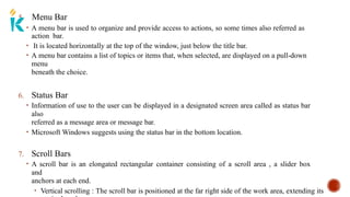 5. Menu Bar
• A menu bar is used to organize and provide access to actions, so some times also referred as
action bar.
• It is located horizontally at the top of the window, just below the title bar.
• A menu bar contains a list of topics or items that, when selected, are displayed on a pull-down
menu
beneath the choice.
6. Status Bar
• Information of use to the user can be displayed in a designated screen area called as status bar
also
referred as a message area or message bar.
• Microsoft Windows suggests using the status bar in the bottom location.
7. Scroll Bars
• A scroll bar is an elongated rectangular container consisting of a scroll area , a slider box
and
anchors at each end.
• Vertical scrolling : The scroll bar is positioned at the far right side of the work area, extending its
 
