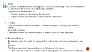 8. Split
Box
• A window can be split into two or more pieces or panes by manipulating a split box located above
a vertical scroll bar or to the left of a horizontal scroll bar.
• A split window allows the user to:
• Examine two parts of a document at the same time.
• Display different, yet simultaneous, views of the same information.
9. Toolbar
• They are sometimes called command bars. Toolbars are designed to provide quick access to
specific
commands or options.
• Specialized toolbars are sometimes referred as ribbons, toolboxes, rulers, or palettes.
10. Command Area
• In situations where it is useful for a command to be typed into a screen, a command area can
be
provided.
• The desired location of the command area is at the bottom of the window.
• If a horizontal scroll bar is included in the window, position the command area just below
 