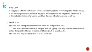 11. Size Grip
• A size grip is a Microsoft Windows special handle included in a window to permit it to be resized.
• If the window possesses a status bar, the grip is positioned at the bar’s right end. Otherwise, it
is located at the bottom of a vertical scroll bar, the right side of a horizontal scroll bar.
12. Work Area
• The work area is the portion of the screen where the user performs tasks.
• The work area may consist of an open area for typing, or it may contain controls (such
as text boxes and list boxes) or customized forms (such as spreadsheets).
• The work area may also be referred to as the client area.
 