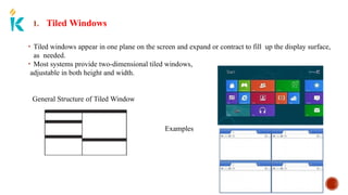 1. Tiled Windows
• Tiled windows appear in one plane on the screen and expand or contract to fill up the display surface,
as needed.
• Most systems provide two-dimensional tiled windows,
adjustable in both height and width.
General Structure of Tiled Window
Examples
 
