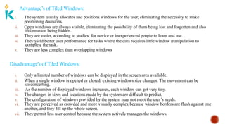 Advantage’s of Tiled Windows:
i. The system usually allocates and positions windows for the user, eliminating the necessity to make
positioning decisions.
ii. Open windows are always visible, eliminating the possibility of them being lost and forgotten and also
information being hidden.
iii. They are easier, according to studies, for novice or inexperienced people to learn and use.
iv. They yield better user performance for tasks where the data requires little window manipulation to
complete the task.
v. They are less complex than overlapping windows
Disadvantage's of Tiled Windows:
iii.
i. Only a limited number of windows can be displayed in the screen area available.
ii. When a single window is opened or closed, existing windows size changes. The movement can be
disconcerting.
As the number of displayed windows increases, each window can get very tiny.
iv. The changes in sizes and locations made by the system are difficult to predict.
v. The configuration of windows provided by the system may not meet the user’s needs.
vi. They are perceived as crowded and more visually complex because window borders are flush against one
another, and they fill up the whole screen.
vii. They permit less user control because the system actively manages the windows.
 