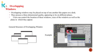 2. Overlapping
Windows
• Overlapping windows may be placed on top of one another like papers on a desk.
• They possess a three-dimensional quality, appearing to lie on different planes.
• Users can control the location of these windows, sizes of the windows as well as the
plane in which they appear.
General Structure of Overlapping Window
Example
 