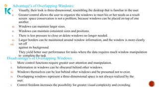 Advantage’s of Overlapping Windows:
vii.
i. Visually, their look is three-dimensional, resembling the desktop that is familiar to the user.
ii. Greater control allows the user to organize the windows to meet his or her needs as a result
screen space conservation is not a problem, because windows can be placed on top of one
another.
iii. Windows can maintain larger sizes.
iv. Windows can maintain consistent sizes and positions.
v. There is less pressure to close or delete windows no longer needed.
vi. Larger borders can be maintained around window information, and the window is more clearly
set off
against its background
They yield better user performance for tasks where the data requires much window manipulation
to complete the task
Disadvantage's of Overlapping Windows:
i. More control functions require greater user attention and manipulation.
ii. Information in windows can be obscured behind other windows.
iii. Windows themselves can be lost behind other windows and be presumed not to exist.
iv. Overlapping windows represent a three-dimensional space is not always realized by the
user.
v. Control freedom increases the possibility for greater visual complexity and crowding.
 