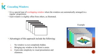 Cascading Windows
• Advantages of this approach include the following:
i. No window is ever completely hidden.
ii. Bringing any window to the front is easier.
iii. It provides simplicity in visual presentation and
cleanness.
• It is a special type of overlapping window where the windows are automatically arranged in a
regular progression.
• Each window is slightly offset from others, as illustrated.
Example
 