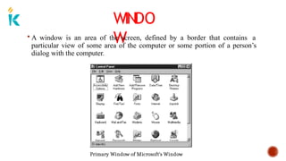 WINDO
W
 A window is an area of the screen, defined by a border that contains a
particular view of some area of the computer or some portion of a person’s
dialog with the computer.
Primary Window of Microsoft’s Window
 