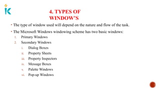 4. TYPES OF
WINDOW’S
• The type of window used will depend on the nature and flow of the task.
• The Microsoft Windows windowing scheme has two basic windows:
1. Primary Windows
2. Secondary Windows
i. Dialog Boxes
ii. Property Sheets
iii. Property Inspectors
iv. Message Boxes
v. Palette Windows
vi. Pop-up Windows
 