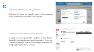 Example for Modeless Secondary Window:
Google Mail uses nonmodal windows as the default
method for composing new email messages. Users can
continue working with this window open, minimize the
composed email without losing it.
Example for Modal Secondary Window:
Walmart.com using the modal windows which requires
users to have an account for checking out.
 