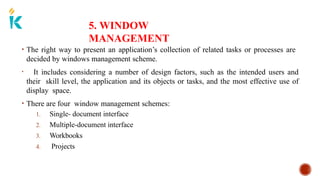 5. WINDOW
MANAGEMENT
• The right way to present an application’s collection of related tasks or processes are
decided by windows management scheme.
• It includes considering a number of design factors, such as the intended users and
their skill level, the application and its objects or tasks, and the most effective use of
display space.
• There are four window management schemes:
1. Single- document interface
2. Multiple-document interface
3. Workbooks
4. Projects
 