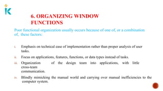 6. ORGANIZING WINDOW
FUNCTIONS
Poor functional organization usually occurs because of one of, or a combination
of, these factors:
i. Emphasis on technical ease of implementation rather than proper analysis of user
tasks.
ii. Focus on applications, features, functions, or data types instead of tasks.
iii. Organization of the design team into applications, with little
cross-team
communication.
iv. Blindly mimicking the manual world and carrying over manual inefficiencies to the
computer system.
 