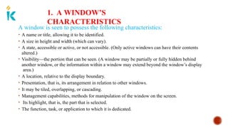 1. A WINDOW’S
CHARACTERISTICS
A window is seen to possess the following characteristics:
• A name or title, allowing it to be identified.
• A size in height and width (which can vary).
• A state, accessible or active, or not accessible. (Only active windows can have their contents
altered.)
• Visibility—the portion that can be seen. (A window may be partially or fully hidden behind
another window, or the information within a window may extend beyond the window’s display
area.)
• A location, relative to the display boundary.
• Presentation, that is, its arrangement in relation to other windows.
• It may be tiled, overlapping, or cascading.
• Management capabilities, methods for manipulation of the window on the screen.
• Its highlight, that is, the part that is selected.
• The function, task, or application to which it is dedicated.
 