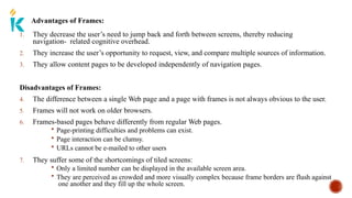 Advantages of Frames:
1. They decrease the user’s need to jump back and forth between screens, thereby reducing
navigation- related cognitive overhead.
2. They increase the user’s opportunity to request, view, and compare multiple sources of information.
3. They allow content pages to be developed independently of navigation pages.
Disadvantages of Frames:
4. The difference between a single Web page and a page with frames is not always obvious to the user.
5. Frames will not work on older browsers.
6. Frames-based pages behave differently from regular Web pages.
 Page-printing difficulties and problems can exist.
 Page interaction can be clumsy.
 URLs cannot be e-mailed to other users
7. They suffer some of the shortcomings of tiled screens:
 Only a limited number can be displayed in the available screen area.
 They are perceived as crowded and more visually complex because frame borders are flush against
one another and they fill up the whole screen.
 