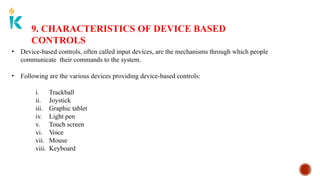 9. CHARACTERISTICS OF DEVICE BASED
CONTROLS
• Device-based controls, often called input devices, are the mechanisms through which people
communicate their commands to the system.
• Following are the various devices providing device-based controls:
i. Trackball
ii. Joystick
iii. Graphic tablet
iv. Light pen
v. Touch screen
vi. Voice
vii. Mouse
viii. Keyboard
 